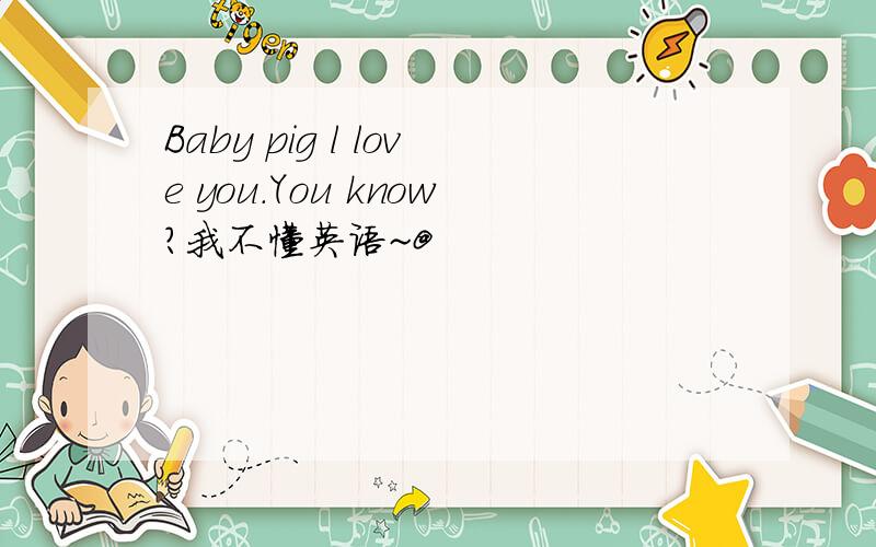 Baby pig l love you.You know?我不懂英语~@