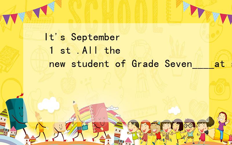 It's September 1 st .All the new student of Grade Seven____at school .Many boys