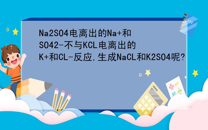 Na2SO4电离出的Na+和SO42-不与KCL电离出的K+和CL-反应,生成NaCL和K2SO4呢?