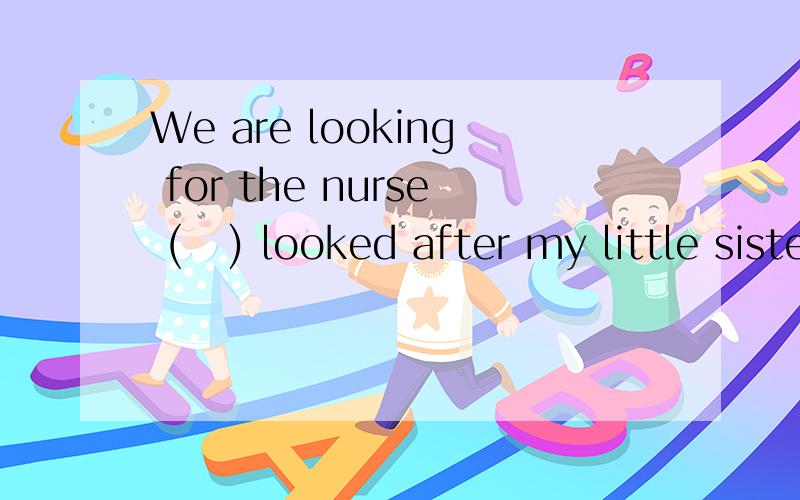 We are looking for the nurse (   ) looked after my little sister.We are looking for the nurse. She looked after my little sister.(合并为一句）