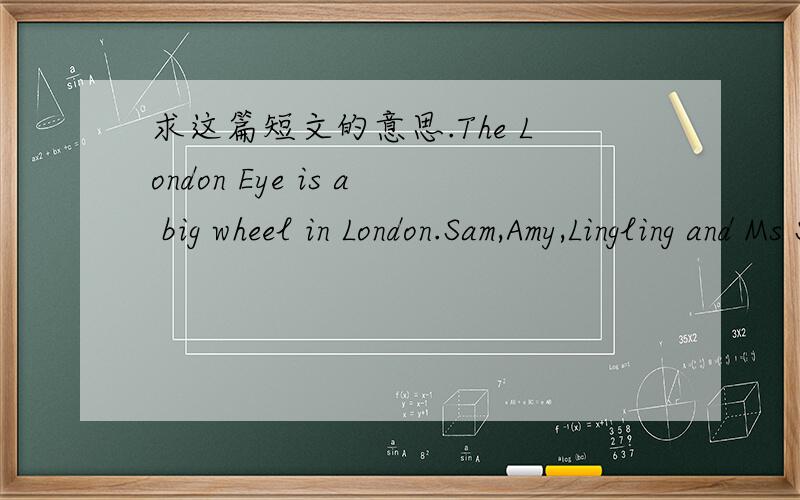 求这篇短文的意思.The London Eye is a big wheel in London.Sam,Amy,Lingling and Ms Smart went there at the weekend.They took a bus and then walkend.The children were very excited.The Eye was very children did.