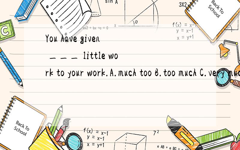 You have given ___ little work to your work.A.much too B.too much C.very much D.how much这句话怎么翻译?为什么选A,选B不可以吗?