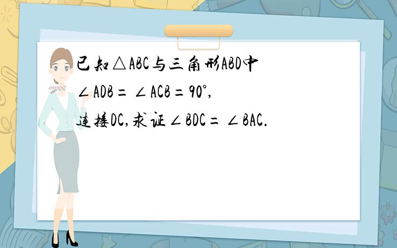 已知△ABC与三角形ABD中∠ADB=∠ACB=90°,连接DC,求证∠BDC=∠BAC.