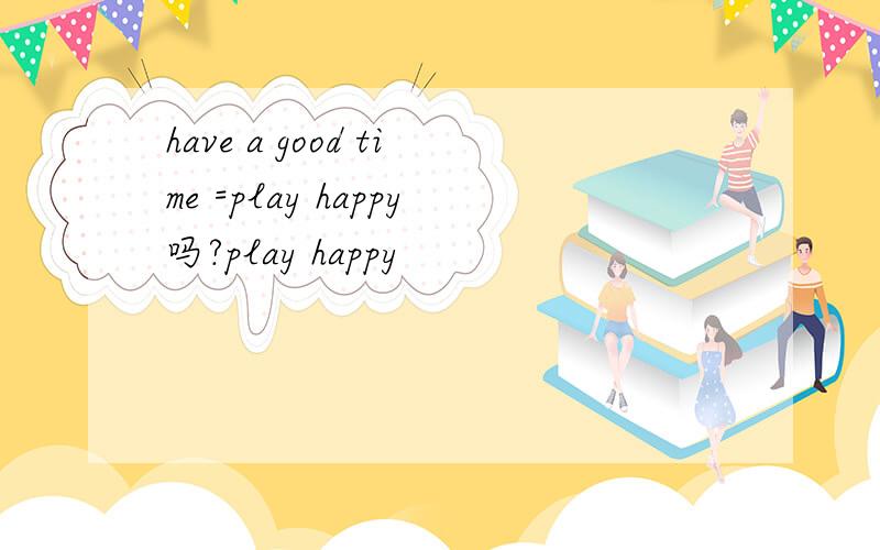 have a good time =play happy吗?play happy