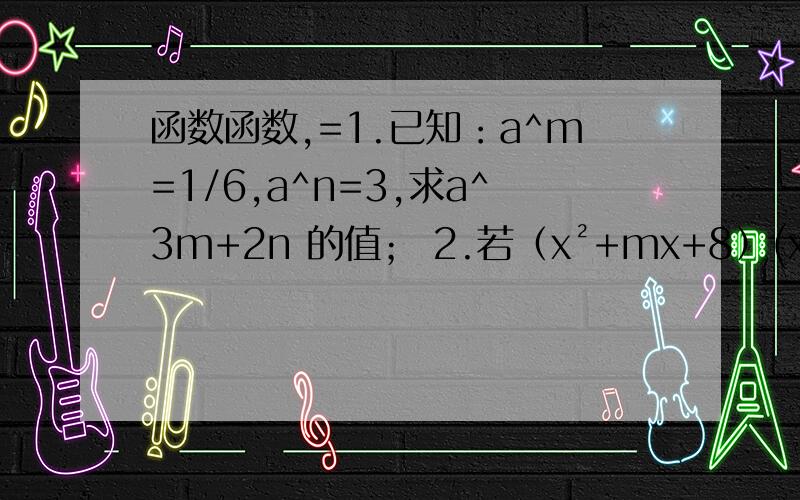 函数函数,=1.已知：a^m=1/6,a^n=3,求a^3m+2n 的值； 2.若（x²+mx+8）(x²-3x+n)的展开式中不含x^3和x²项,求m和n的值2.若（x²+mx+8）(x²-3x+n)的展开式中不含x^3和x²项,求m和n3.若A=(2+1)(2