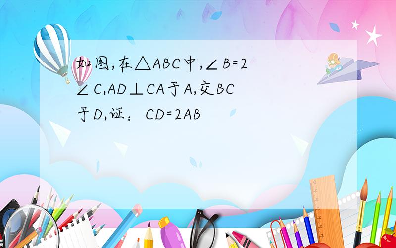 如图,在△ABC中,∠B=2∠C,AD⊥CA于A,交BC于D,证：CD=2AB