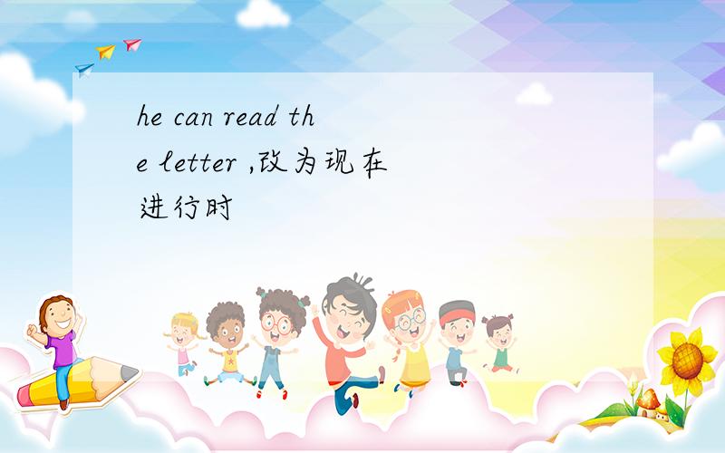 he can read the letter ,改为现在进行时