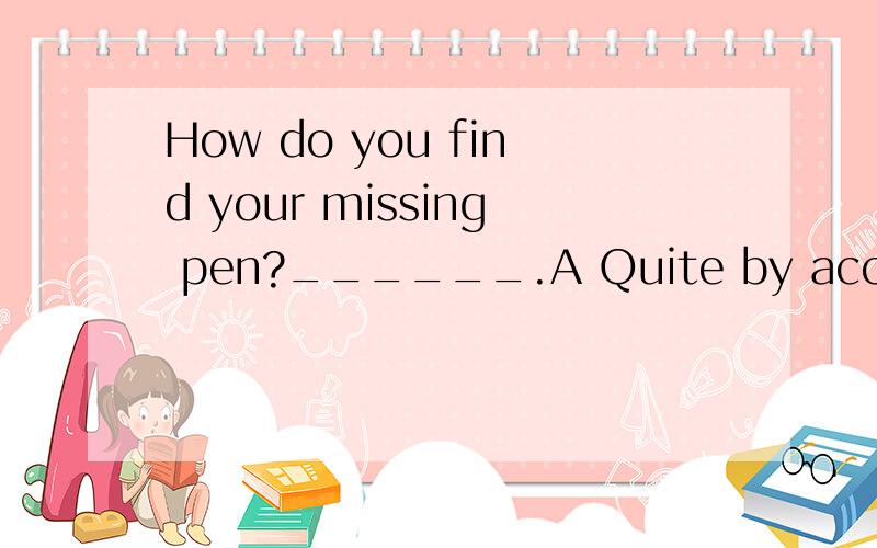 How do you find your missing pen?______.A Quite by accident.B I found it in my drawer.C It writes well.D It was well kept by my mother.标准答案写的是C 但是我不大懂 提问跟答案.