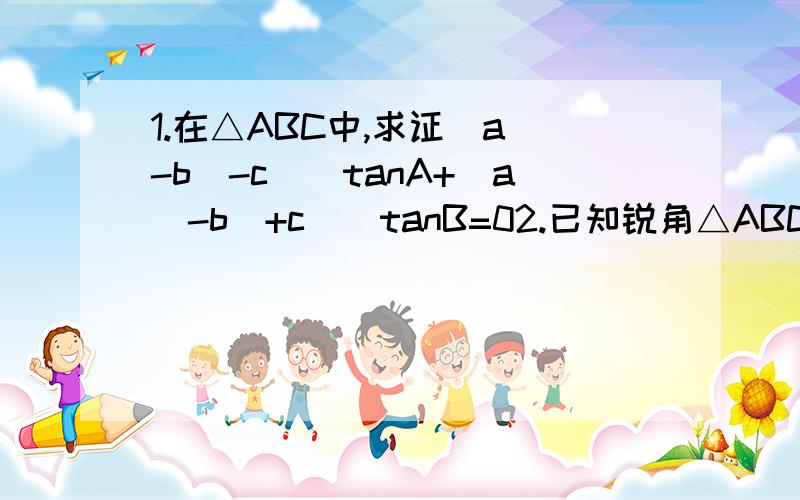 1.在△ABC中,求证（a^-b^-c^）tanA+（a^-b^+c^)tanB=02.已知锐角△ABC中,sin（A+B）=3/5,sin（A-B）=1/5（1）求证：tanA=2tanB（2）设AB=3,求AB边上的高