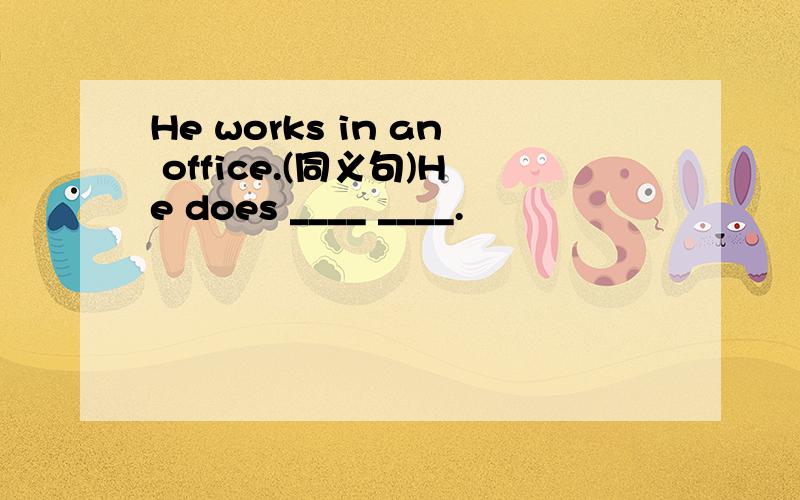 He works in an office.(同义句)He does ____ ____.