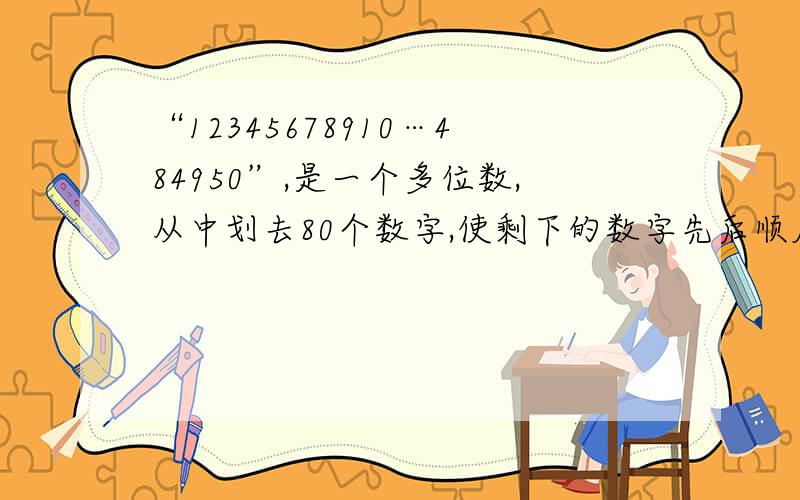 “12345678910…484950”,是一个多位数,从中划去80个数字,使剩下的数字先后顺序不变组成最大的多位数.这个最大的多位数是多少?（计算过程也要）