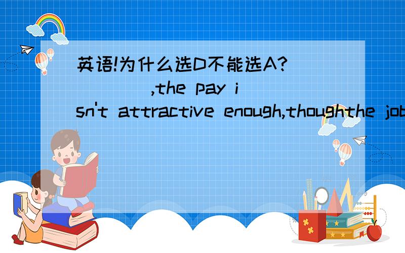 英语!为什么选D不能选A?_____,the pay isn't attractive enough,thoughthe job itself is quite interesting.A.Generally speaking B.On the contraryC.In particular D.To be honest