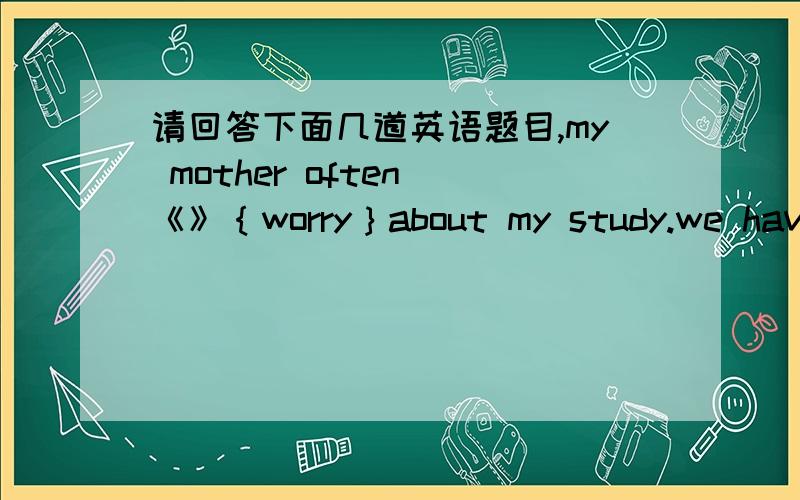 请回答下面几道英语题目,my mother often 《》｛worry｝about my study.we have 《》｛much｝time than we thought we can only get good grades by 《》｛study｝ hard