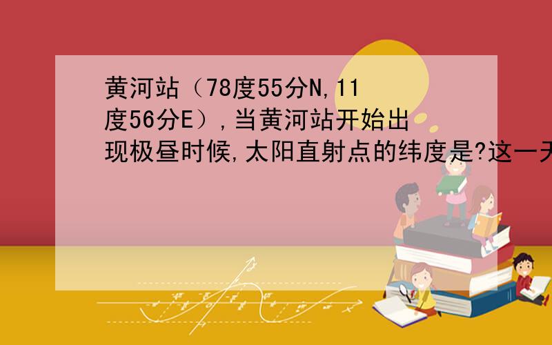 黄河站（78度55分N,11度56分E）,当黄河站开始出现极昼时候,太阳直射点的纬度是?这一天在黄河站观察到的太阳高度最大的时刻,北京时间为?