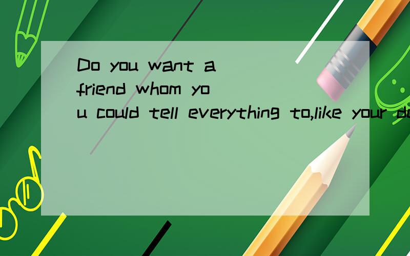 Do you want a friend whom you could tell everything to,like your deepest feelings and thoughts?Or