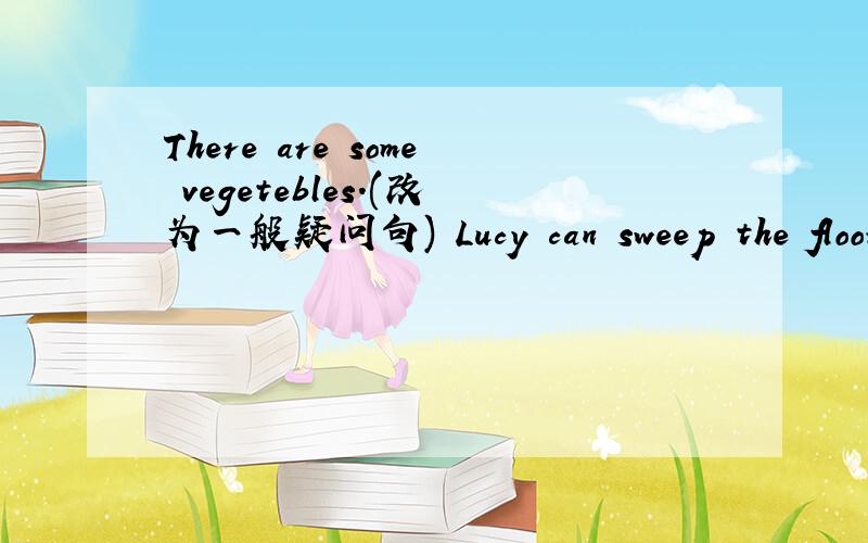 There are some vegetebles.(改为一般疑问句) Lucy can sweep the floor.(改为一般疑问句)