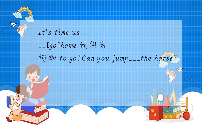 It's time us ___[go]home.请问为何加 to go?Can you jump___the horse?