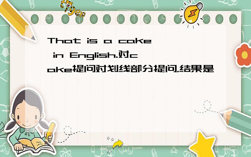 That is a cake in English.对cake提问对划线部分提问，结果是—— ——in English.