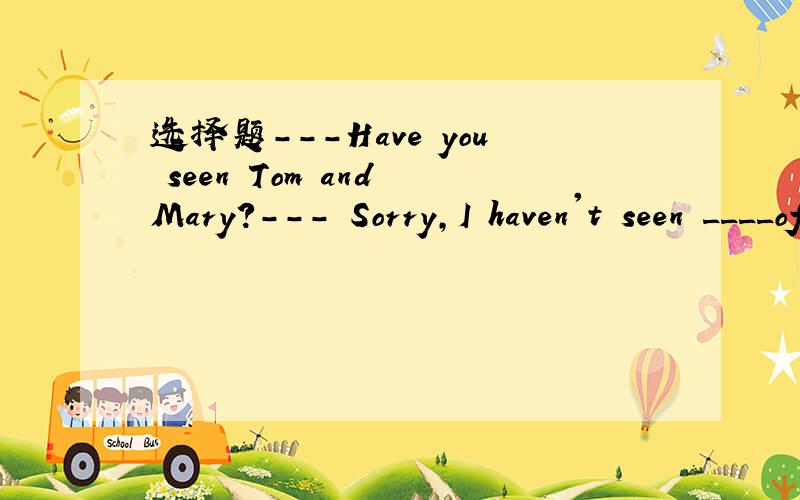 选择题---Have you seen Tom and Mary?--- Sorry,I haven't seen ____of them.7.-Have you seen Tom and Mary?-I haven't seen ( )of them.A.neither B.any C.either D.all