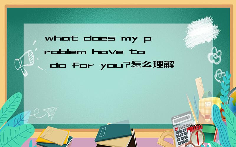 what does my problem have to do for you?怎么理解