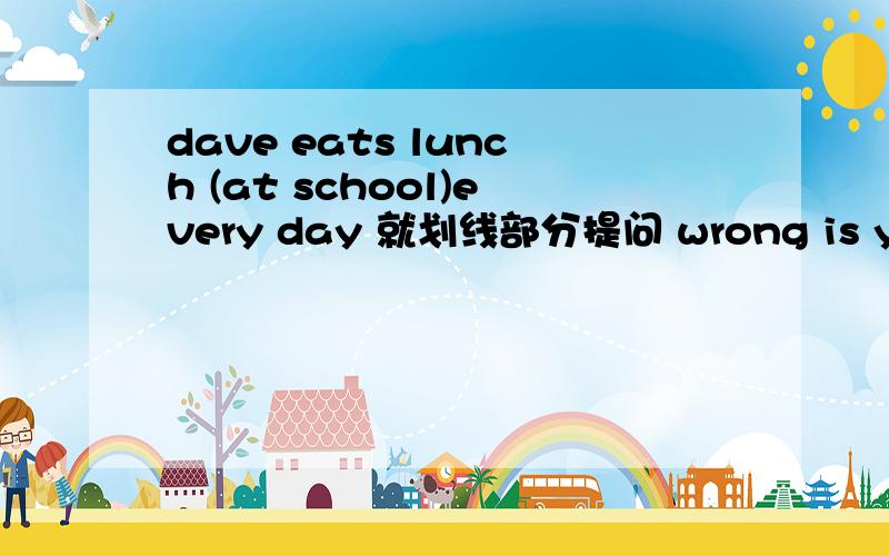 dave eats lunch (at school)every day 就划线部分提问 wrong is you what with 连词成句