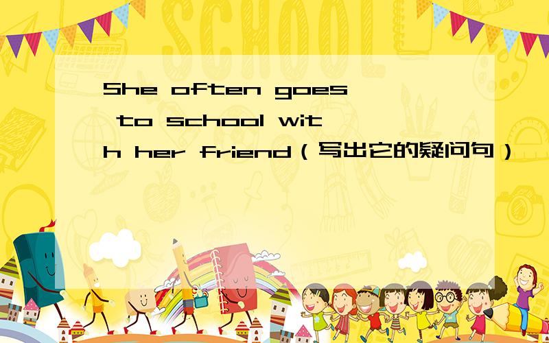 She often goes to school with her friend（写出它的疑问句）
