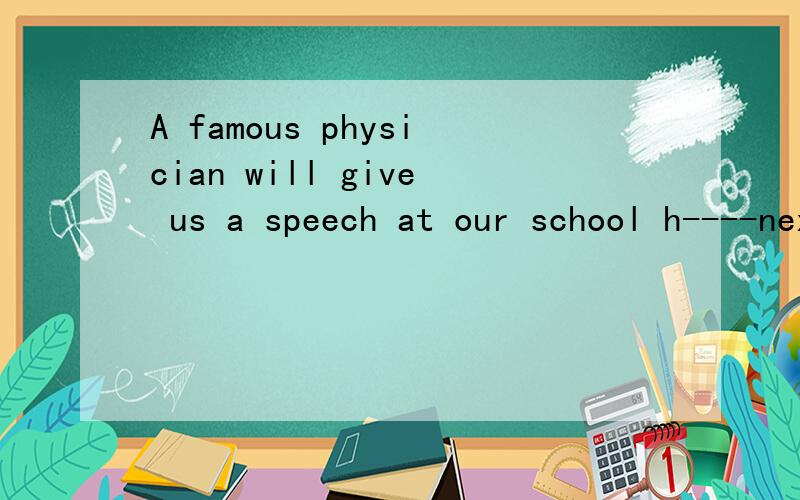A famous physician will give us a speech at our school h----next Friday.