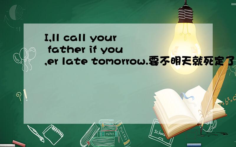 I,ll call your father if you,er late tomorrow.要不明天就死定了!注明一下这里所有的逗号都是在上面的,不过我不知道怎样打在上面!