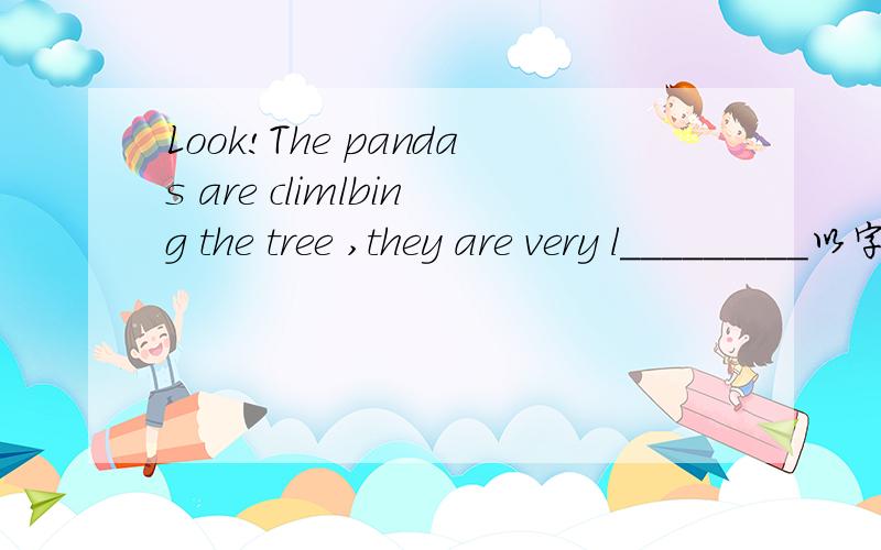 Look!The pandas are climlbing the tree ,they are very l_________以字母L开头的单词哦