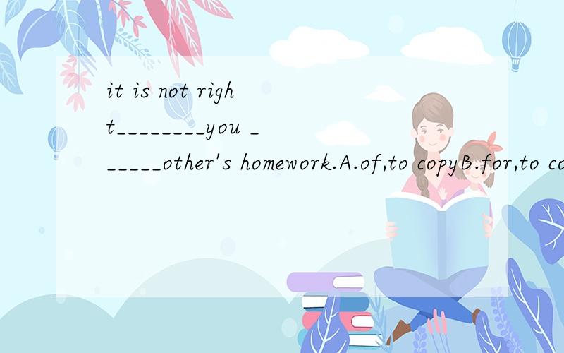 it is not right________you ______other's homework.A.of,to copyB.for,to copy选哪个,为什么要专业,not right做什么用,还有哪种情况和这个一样,举个例子.