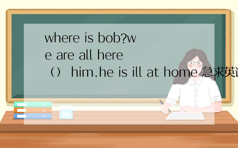 where is bob?we are all here（） him.he is ill at home 急求英语达人