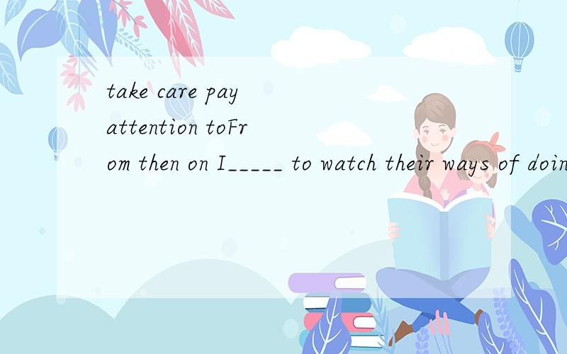 take care pay attention toFrom then on I_____ to watch their ways of doing things,manners,teatment shown towads others.用take care/pay attention哪个好,但是老师的答案是take care......