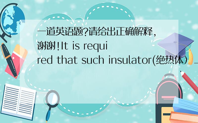 一道英语题?请给出正确解释,谢谢!It is required that such insulator(绝热体）_____ a reat resistant material. A:  must be made of            B: should be made of C:  will be made of            D: would be made of