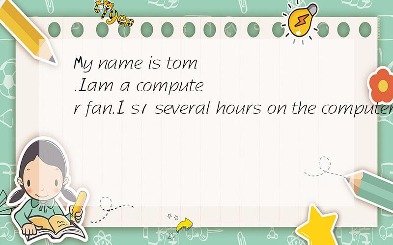 My name is tom.Iam a computer fan.I s1 several hours on the computer every day.Mcomputer has b2 apart of my life.Sometimes,I even think that it has become such a useful friend that I can’t live w 3 it.Computers have a lot of a 4 .I can do all my wr