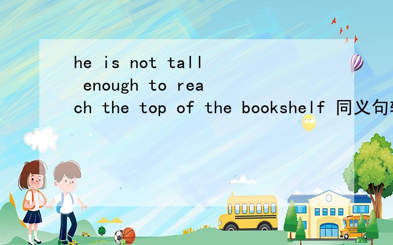 he is not tall enough to reach the top of the bookshelf 同义句转换