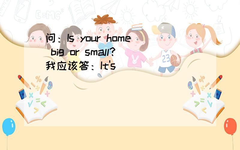 问：Is your home big or small?我应该答：It's ______________________.