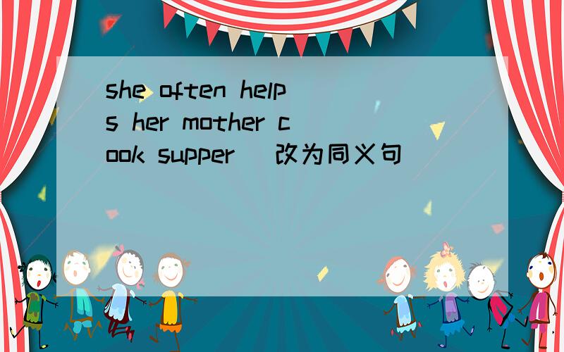 she often helps her mother cook supper （改为同义句）