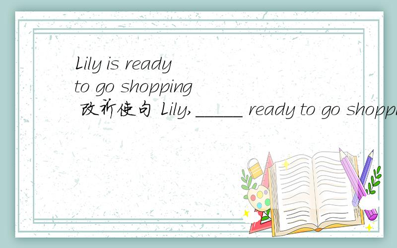 Lily is ready to go shopping 改祈使句 Lily,_____ ready to go shopping