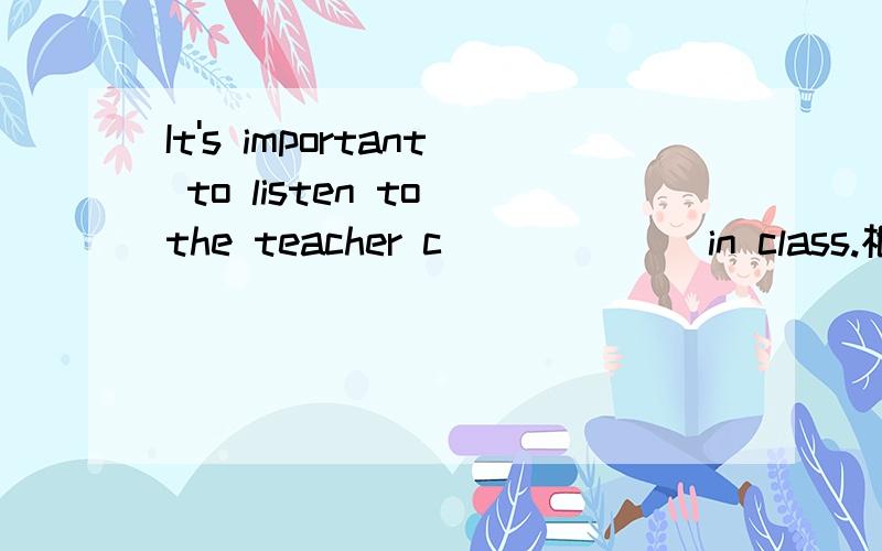 It's important to listen to the teacher c______ in class.根据首字母提示写出单词.是一道初一英语7A Unit 应该很简单,不过脑子突然短路,只好.