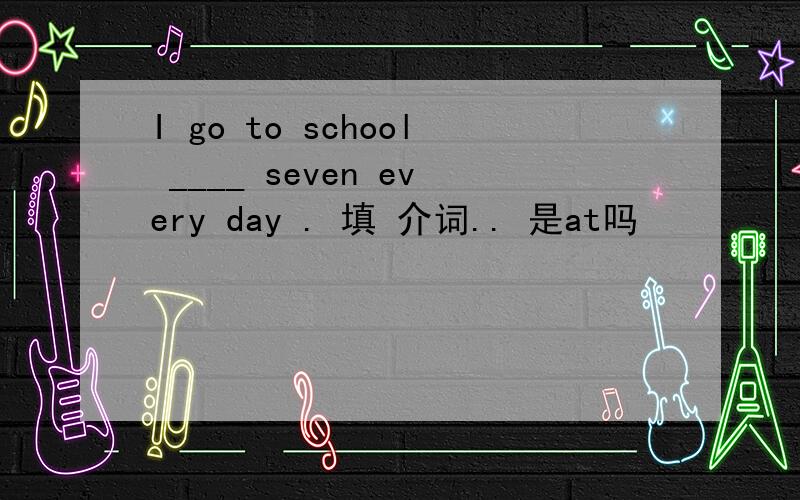 I go to school ____ seven every day . 填 介词.. 是at吗