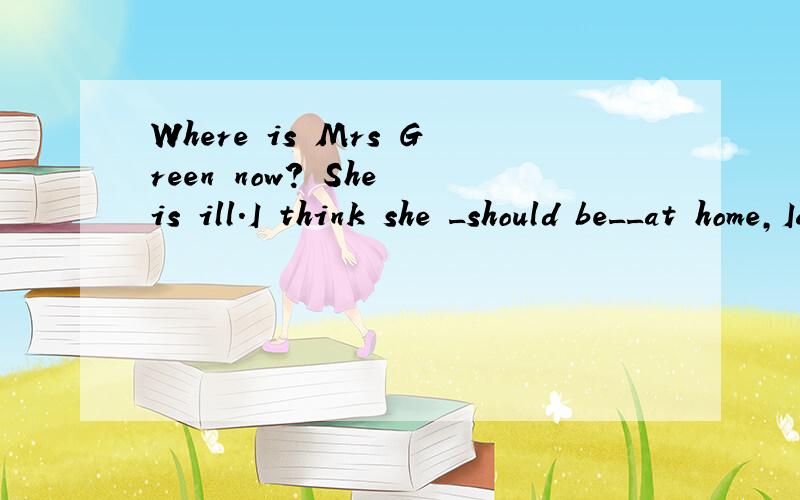 Where is Mrs Green now? She is ill.I think she _should be__at home,Iam not sure.