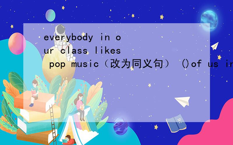everybody in our class likes pop music（改为同义句） ()of us in our class () pop music