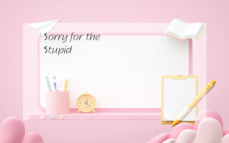 Sorry for the Stupid