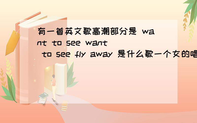 有一首英文歌高潮部分是 want to see want to see fly away 是什么歌一个女的唱的或者是want to see want to see far away