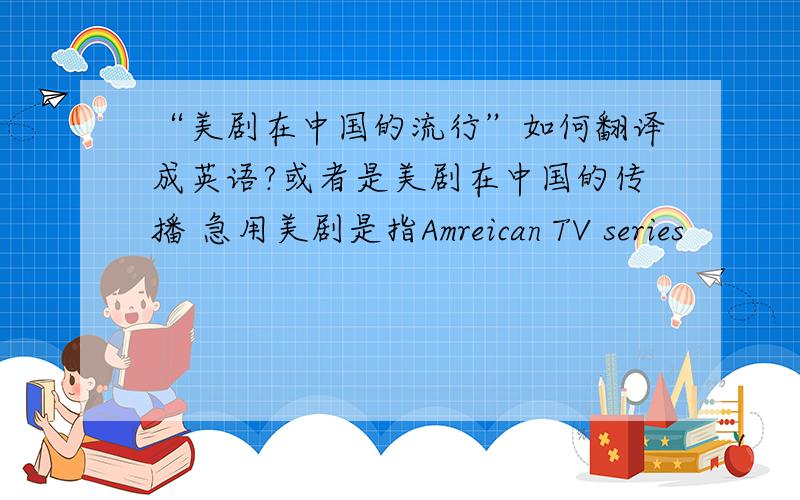 “美剧在中国的流行”如何翻译成英语?或者是美剧在中国的传播 急用美剧是指Amreican TV series