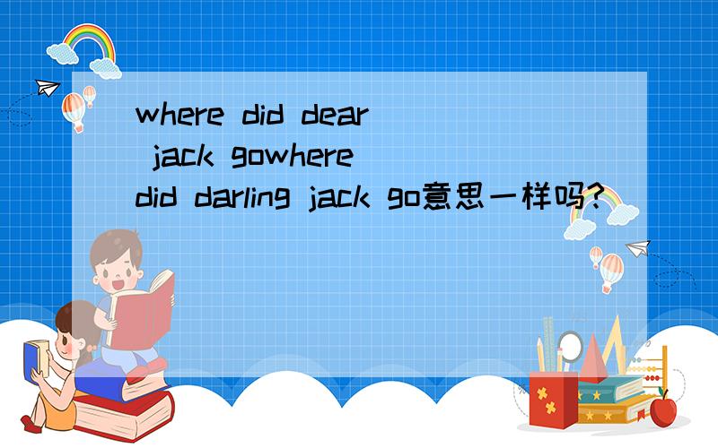 where did dear jack gowhere did darling jack go意思一样吗?