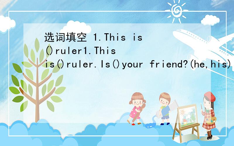 选词填空 1.This is()ruler1.This is()ruler.Is()your friend?(he,his) 2.()is my friend.()name is Amy.(her,she) 3.()are my keys.Is()her pen?(this,these) 4.Whae is()name?How do()spell it(you,your) 5.Is this()sister?Yes,()is.()name is Jsne.(it,her) 6.(