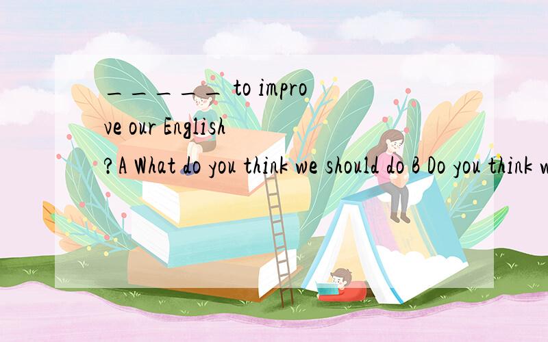 _____ to improve our English?A What do you think we should do B Do you think what do we should C What do you think should we D Do you think what should we do 选哪个理由