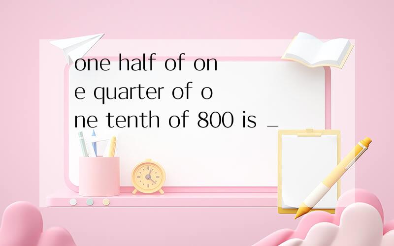 one half of one quarter of one tenth of 800 is _