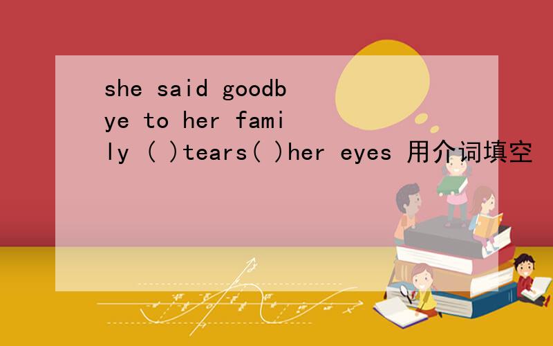 she said goodbye to her family ( )tears( )her eyes 用介词填空